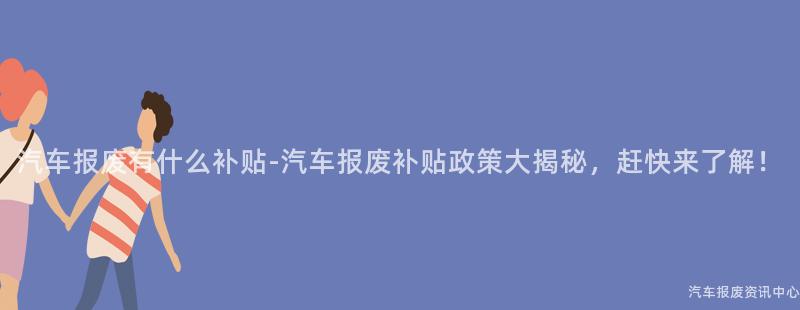 汽车报废有什么补贴-汽车报废补贴政策大揭秘，赶快来了解！