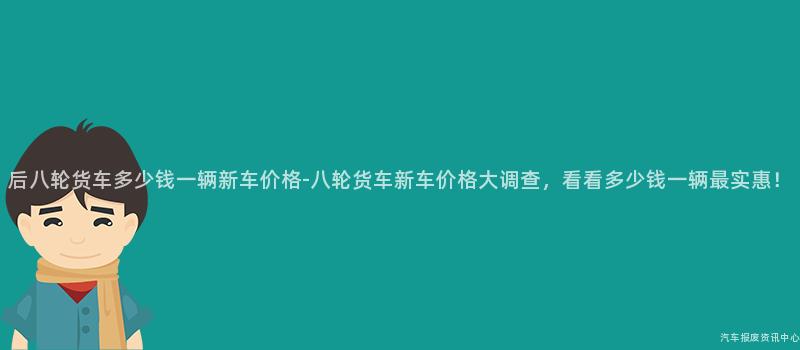 后八轮货车多少钱一辆新车价格-八轮货车新车价格大调查，看看多少钱一辆最实惠！
