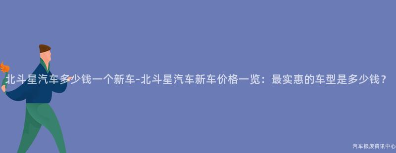 北斗星汽车多少钱一个新车-北斗星汽车新车价格一览：最实惠的车型是多少钱？