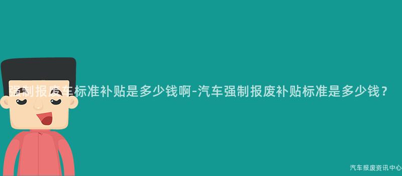 强制报废车标准补贴是多少钱啊-汽车强制报废补贴标准是多少钱？