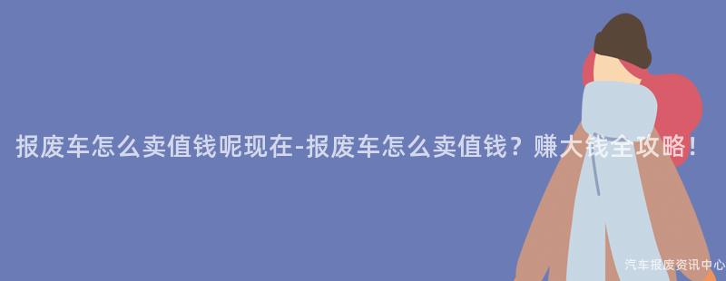 报废车怎么卖值钱呢现在-报废车怎么卖值钱？赚大钱全攻略！