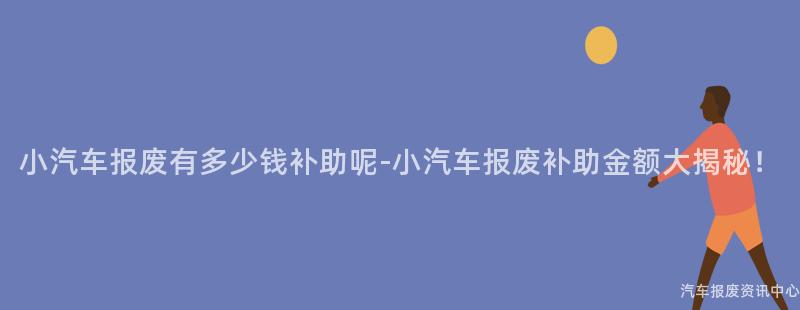 小汽车报废有多少钱补助呢-小汽车报废补助金额大揭秘！