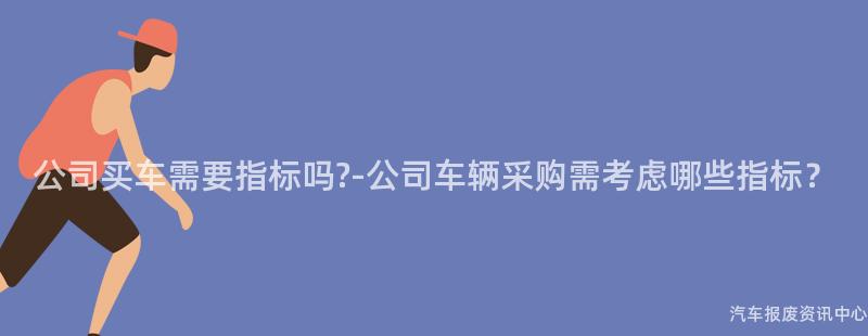 公司买车需要指标吗?-公司车辆采购需考虑哪些指标？