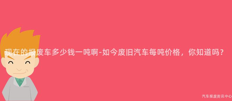 现在的报废车多少钱一吨啊-如今废旧汽车每吨价格，你知道吗？