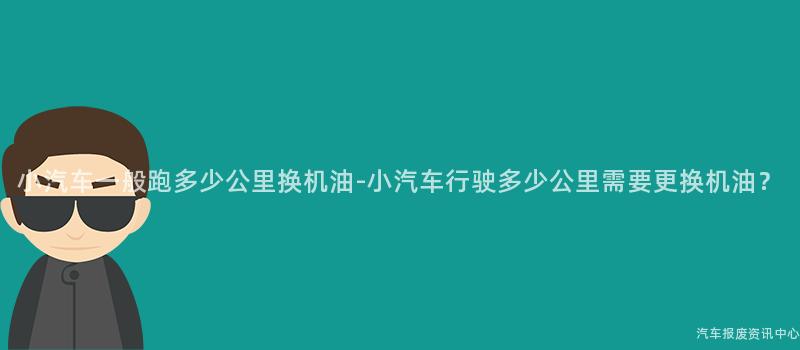 小汽车一般跑多少公里换机油-小汽车行驶多少公里需要更换机油？