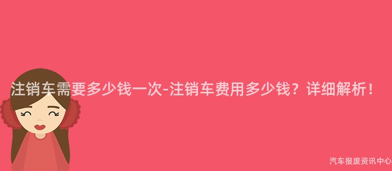 注销车需要多少钱一次-注销车费用多少钱？详细解析！