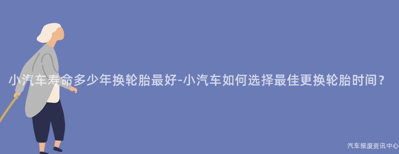 小汽车寿命多少年换轮胎最好-小汽车如何选择最佳更换轮胎时间？