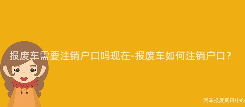 报废车需要注销户口吗现在-报废车如何注销户口？