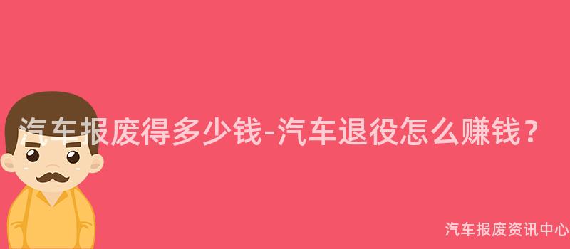 汽车报废得多少钱-汽车退役怎么赚钱？