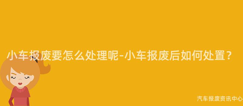 小车报废要怎么处理呢-小车报废后如何处置？