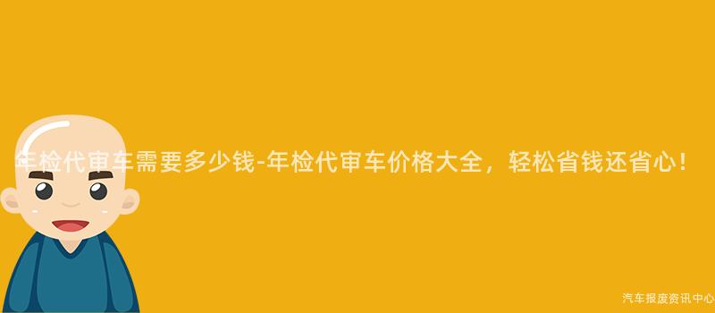 年检代审车需要多少钱-年检代审车价格大全，轻松省钱还省心！
