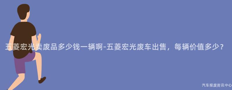 五菱宏光卖废品多少钱一辆啊-五菱宏光废车出售，每辆价值多少？