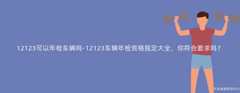 12123可以年检车辆吗-12123车辆年检资格规定大全，你符合要求吗？