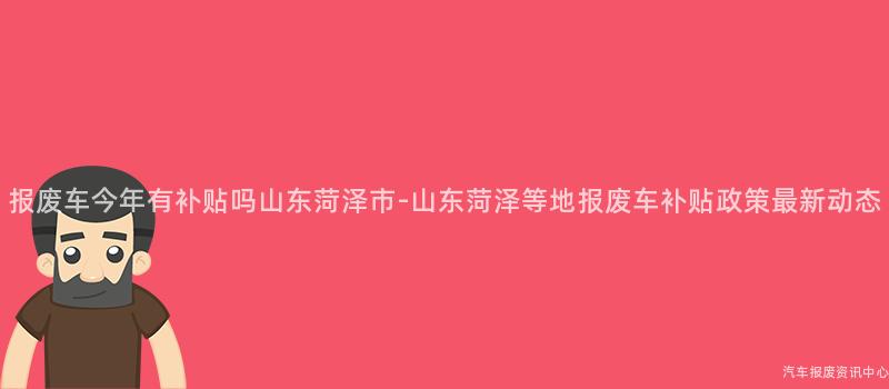 报废车今年有补贴吗山东菏泽市-山东菏泽等地报废车补贴政策最新动态