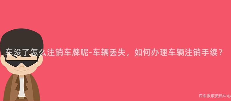 车没了怎么注销车牌呢-车辆丢失，如何办理车辆注销手续？