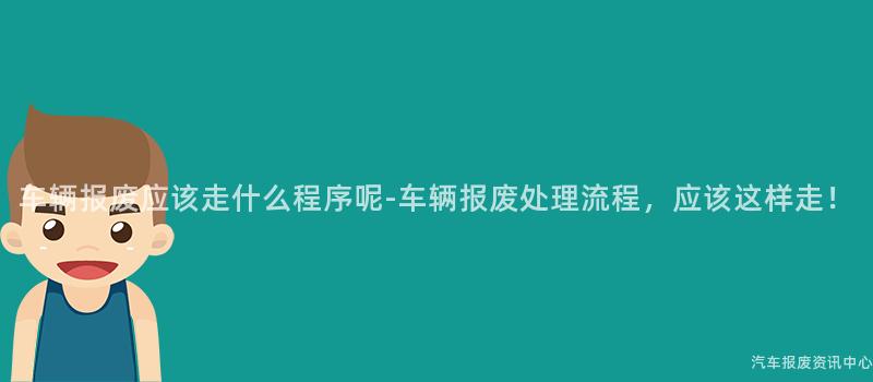 车辆报废应该走什么程序呢-车辆报废处理流程，应该这样走！
