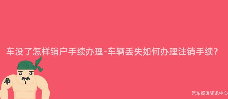 车没了怎样销户手续办理-车辆丢失如何办理注销手续？