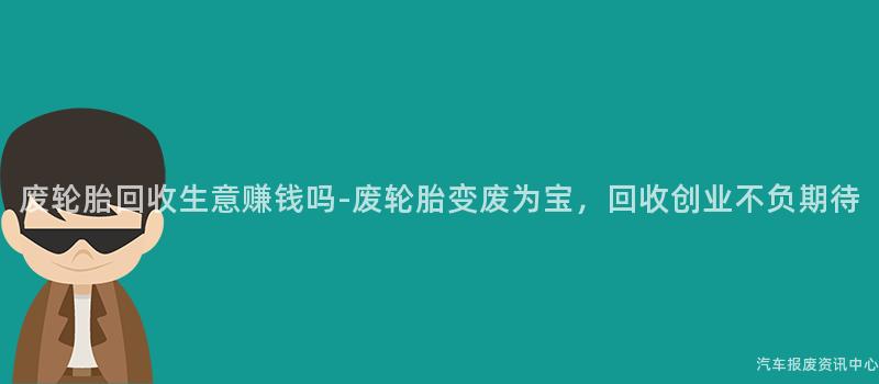 废轮胎回收生意赚钱吗-废轮胎变废为宝，回收创业不负期待