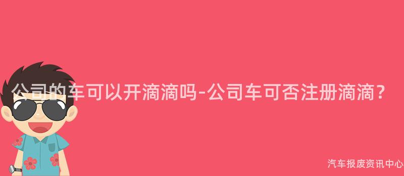 公司的车可以开滴滴吗-公司车可否注册滴滴？