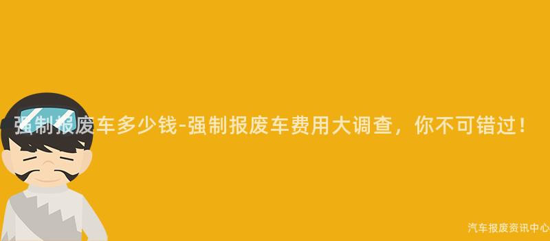 强制报废车多少钱-强制报废车费用大调查，你不可错过！