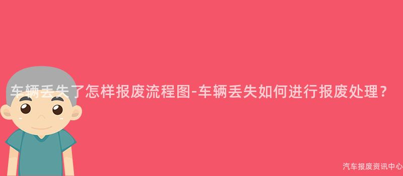 车辆丢失了怎样报废流程图-车辆丢失如何进行报废处理？