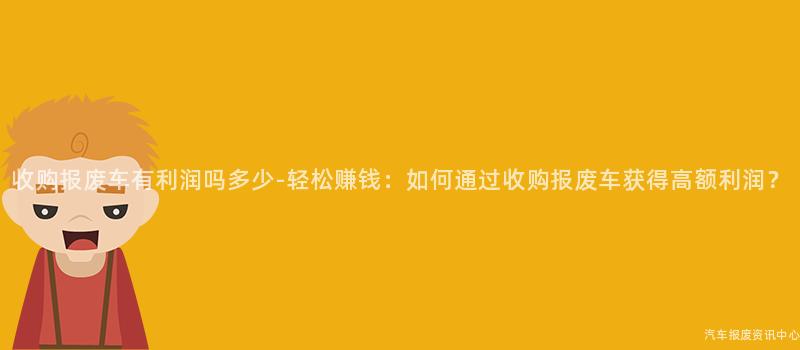 收购报废车有利润吗多少-轻松赚钱：如何通过收购报废车获得高额利润？