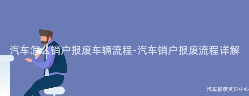 汽车怎么销户报废车辆流程-汽车销户报废流程详解