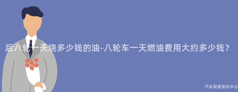 后八轮一天烧多少钱的油-八轮车一天燃油费用大约多少钱？
