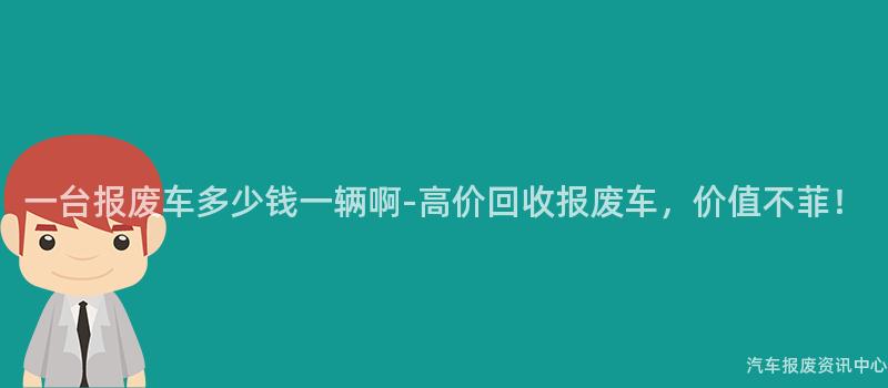 一台报废车多少钱一辆啊-高价回收报废车，价值不菲！