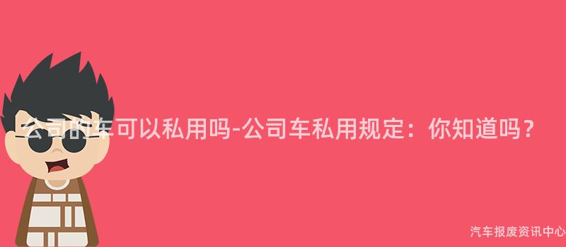 公司的车可以私用吗-公司车私用规定：你知道吗？