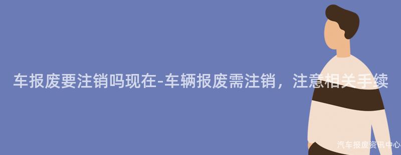 车报废要注销吗现在-车辆报废需注销，注意相关手续