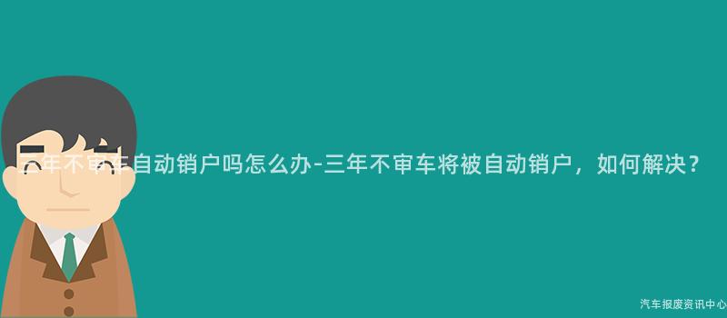 三年不审车自动销户吗怎么办-三年不审车将被自动销户，如何解决？