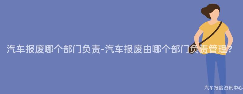 汽车报废哪个部门负责-汽车报废由哪个部门负责管理？