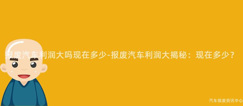 报废汽车利润大吗现在多少-报废汽车利润大揭秘：现在多少？