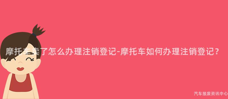 摩托车卖了怎么办理注销登记-摩托车如何办理注销登记？