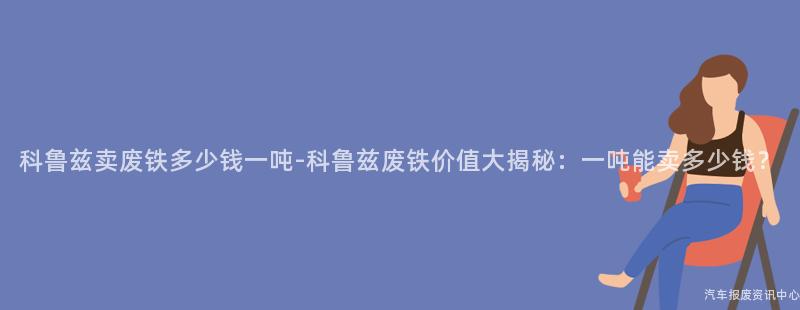 科鲁兹卖废铁多少钱一吨-科鲁兹废铁价值大揭秘：一吨能卖多少钱？