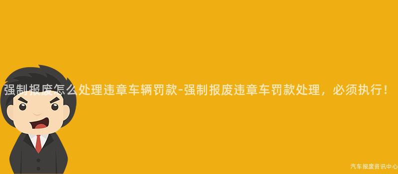强制报废怎么处理违章车辆罚款-强制报废违章车罚款处理，必须执行！