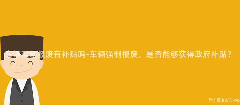 车辆强制报废有补贴吗-车辆强制报废，是否能够获得政府补贴？