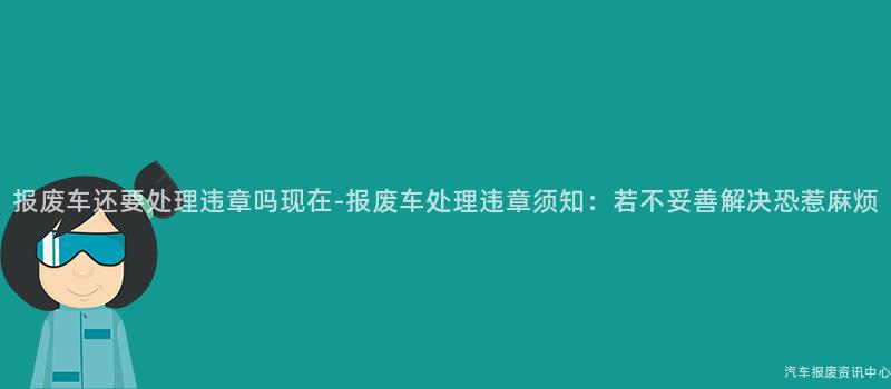 报废车还要处理违章吗现在-报废车处理违章须知：若不妥善解决恐惹麻烦