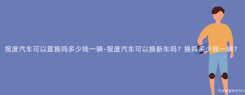 报废汽车可以置换吗多少钱一辆-报废汽车可以换新车吗？换购多少钱一辆？