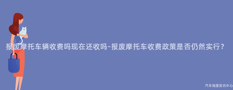 报废摩托车辆收费吗现在还收吗-报废摩托车收费政策是否仍然实行？