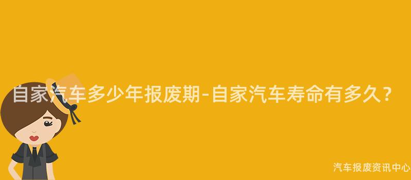 自家汽车多少年报废期-自家汽车寿命有多久？