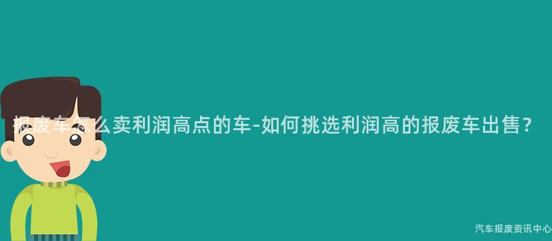 报废车怎么卖利润高点的车-如何挑选利润高的报废车出售？