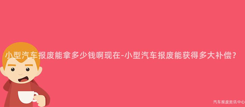 小型汽车报废能拿多少钱啊现在-小型汽车报废能获得多大补偿？