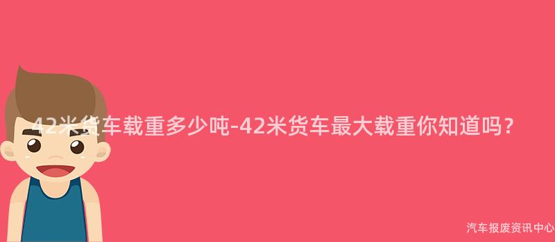 42米货车载重多少吨-42米货车最大载重你知道吗？