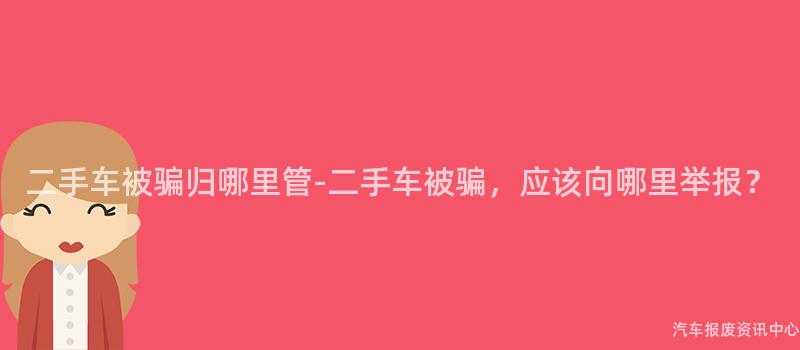 二手车被骗归哪里管-二手车被骗，应该向哪里举报？