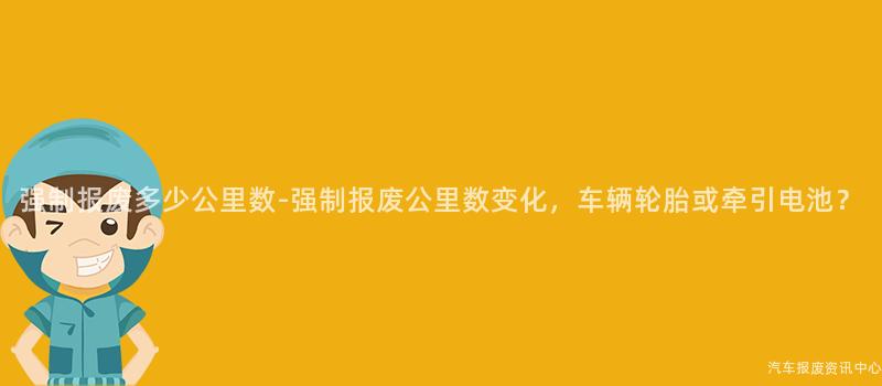 强制报废多少公里数-强制报废公里数变化，车辆轮胎或牵引电池？