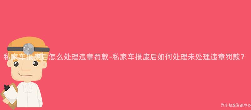 私家车报废后怎么处理违章罚款-私家车报废后如何处理未处理违章罚款？