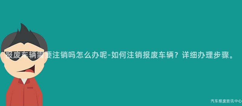 报废车辆需要注销吗怎么办呢-如何注销报废车辆？详细办理步骤。