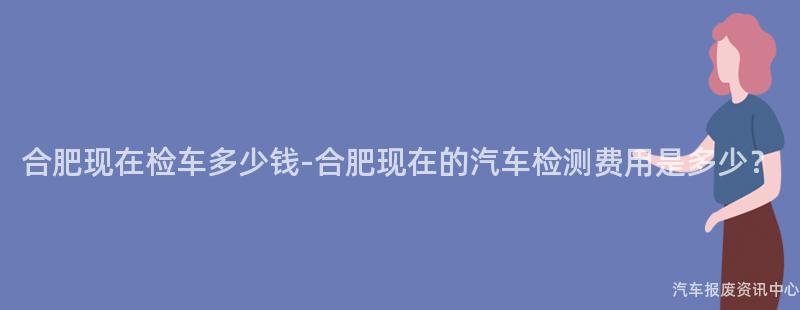 合肥现在检车多少钱-合肥现在的汽车检测费用是多少？